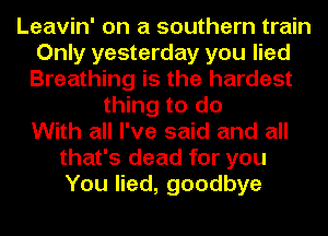 Leavin' on a southern train
Only yesterday you lied
Breathing is the hardest
thing to do
With all I've said and all
that's dead for you
You lied, goodbye