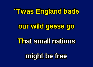 'Twas England bade

our wild geese go
That small nations

might be free