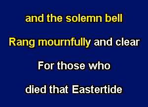 and the solemn bell

Rang mournfully and clear

For those who

died that Eastertide