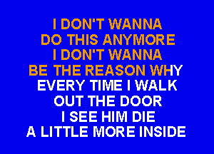 I DON'T WANNA

DO THIS ANYIVIORE
I DON'T WANNA

BE THE REASON WHY
EVERY TIME I WALK

OUT THE DOOR

I SEE HIM DIE
A LITTLE MORE INSIDE