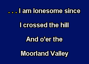 . . . I am lonesome since
I crossed the hill

And o'er the

Moorland Valley