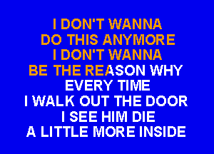 I DON'T WANNA

DO THIS ANYIVIORE
I DON'T WANNA

BE THE REASON WHY
EVERY TIME

I WALK OUT THE DOOR

I SEE HIM DIE
A LITTLE MORE INSIDE