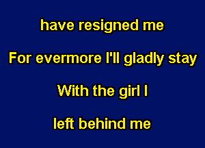 have resigned me

For evermore I'll gladly stay

With the girl I

left behind me