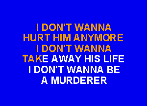 I DON'T WANNA
HURT HIM ANYMORE

I DON'T WANNA
TAKE AWAY HIS LIFE

I DON'T WANNA BE
A MURDERER