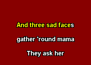 And three sad faces

gather 'round mama

They ask her