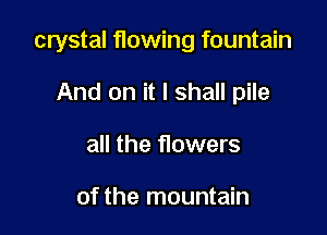 crystal flowing fountain

And on it I shall pile
all the flowers

of the mountain