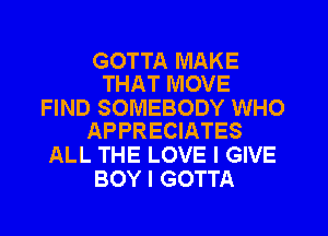 GOTTA MAKE
THAT MOVE

FIND SOMEBODY WHO
APPRECIATES

ALL THE LOVE I GIVE
BOY I GOTTA
