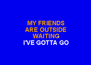 MY FRIENDS
ARE OUTSIDE

WAITING
I'VE GOTTA GO