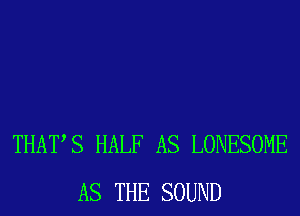 THATS HALF AS LONESOME
AS THE SOUND