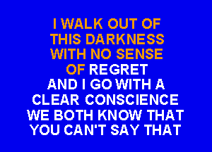 I WALK OUT OF

THIS DARKNESS
WITH NO SENSE

0F REGRET
AND I GO WITH A

CLEAR CONSCIENCE

WE BOTH KNOW THAT
YOU CAN'T SAY THAT