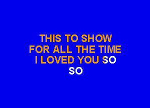 THIS TO SHOW
FOR ALL THE TIME

I LOVED YOU SO
SO