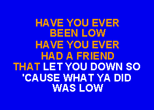 HAVE YOU EVER
BEEN LOW

HAVE YOU EVER

HAD A FRIEND
THAT LET YOU DOWN SO

'CAUSE WHAT YA DID
WAS LOW