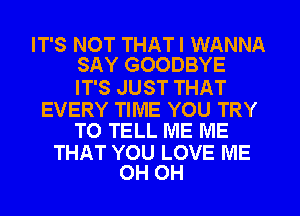 IT'S NOT THATI WANNA
SAY GOODBYE

IT'S JUST THAT

EVERY TIME YOU TRY
TO TELL ME ME

THAT YOU LOVE ME
0H 0H