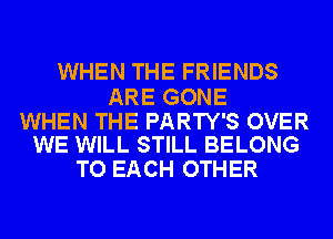 WHEN THE FRIENDS

ARE GONE

WHEN THE PARTY'S OVER
WE WILL STILL BELONG

TO EACH OTHER