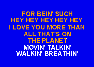 FOR BEIN' SUCH
HEY HEY HEY HEY HEY

I LOVE YOU MORE THAN

ALL THAT'S ON
THE PLANET

MOVIN' TALKIN'
WALKIN' BREATHIN'