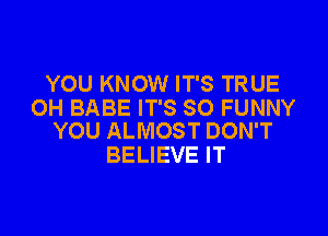 YOU KNOW IT'S TRUE
OH BABE IT'S SO FUNNY

YOU ALMOST DON'T
BELIEVE IT
