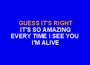 GUESS IT'S RIGHT
IT'S SO AMAZING

EVERY TIME I SEE YOU
I'M ALIVE