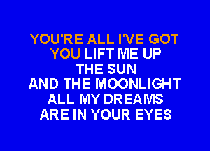 YOU'RE ALL I'VE GOT
YOU LIFT ME UP

THE SUN
AND THE MOONLIGHT

ALL MY DREAMS
ARE IN YOUR EYES