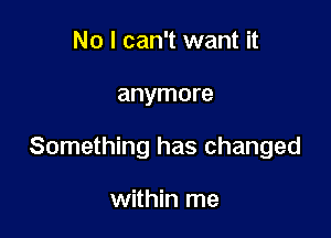 No I can't want it

anymore

Something has changed

within me