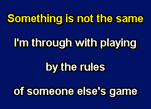 Something is not the same
I'm through with playing
by the rules

of someone else's game