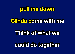 pull me down
Glinda come with me

Think of what we

could do together