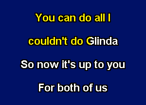 You can do all I

couldn't do Glinda

So now it's up to you

For both of us