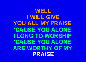 WELL
I WILL GIVE

YOU ALL MY PRAISE
'CAUSE YOU ALONE
l LONG TO WORSHIP
'CAUSE YOU ALONE
ARE WORTHY OF MY

PRAISE