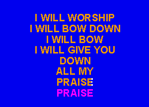 I WILL WORSHIP
I WILL BOW DOWN

I WILL BOW
I WILL GIVE YOU

DOWN
ALL MY

PRAISE