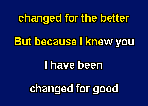 changed for the better
But because I knew you

I have been

changed for good