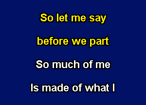 So let me say

before we part
So much of me

Is made of what I