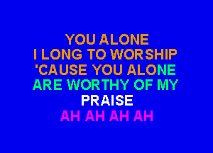 YOU ALONE
l LONG TO WORSHIP

'CAUSE YOU ALONE

ARE WORTHY OF MY
PRAISE