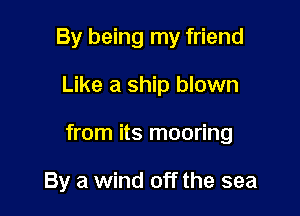 By being my friend

Like a ship blown

from its mooring

By a wind off the sea