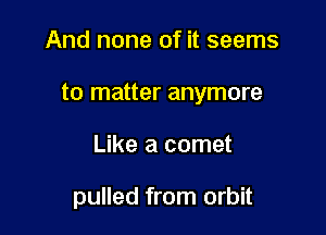 And none of it seems

to matter anymore

Like a comet

pulled from orbit