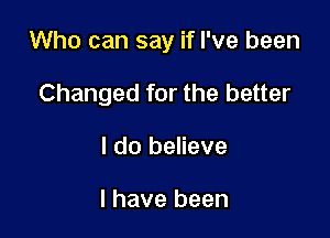 Who can say if I've been

Changed for the better
I do believe

I have been