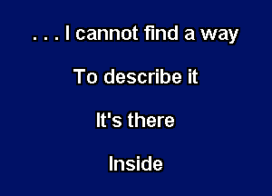 . . . I cannot find a way

To describe it
It's there

Inside