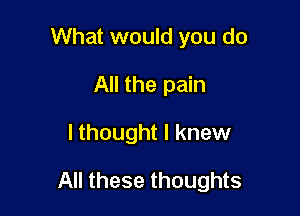 What would you do
All the pain

I thought I knew

All these thoughts