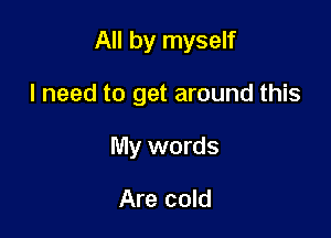 All by myself

I need to get around this
My words

Are cold