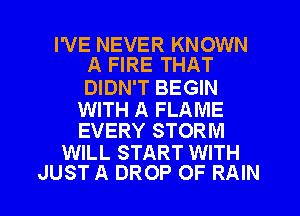 I'VE NEVER KNOWN
A FIRE THAT

DIDN'T BEGIN

WITH A FLAME
EVERY STORM

WILL START WITH

JUST A DROP OF RAIN l