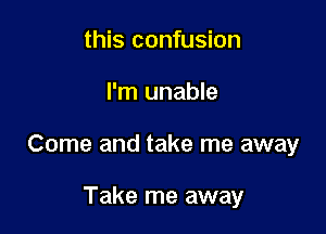 this confusion

I'm unable

Come and take me away

Take me away