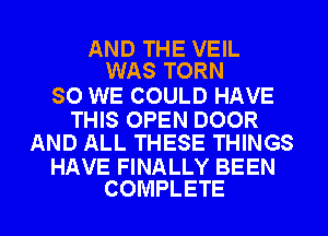 AND THE VEIL
WAS TORN

SO WE COULD HAVE

THIS OPEN DOOR
AND ALL THESE THINGS

HAVE FINALLY BEEN
COMPLETE