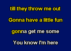 till they throw me out

Gonna have a little fun
gonna get me some

You know I'm here