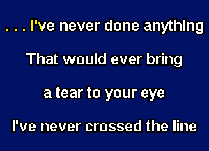 . . . I've never done anything
That would ever bring
a tear to your eye

I've never crossed the line