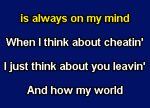 is always on my mind
When I think about cheatin'
I just think about you leavin'

And how my world