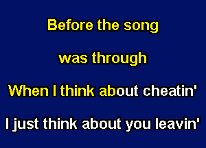 Before the song
was through

When I think about cheatin'

ljust think about you leavin'