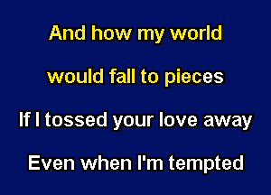 And how my world

would fall to pieces

If I tossed your love away

Even when I'm tempted