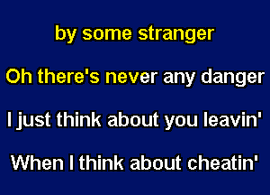 by some stranger
Oh there's never any danger
I just think about you leavin'

When I think about cheatin'