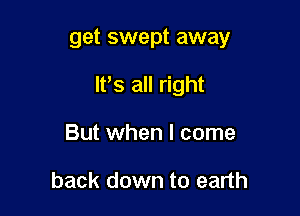 get swept away

It's all right

But when I come

back down to earth