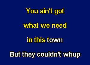 You ain't got
what we need

in this town

But they couldn't whup