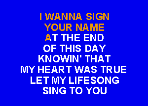 I WANNA SIGN

YOUR NAME
AT THE END

OF THIS DAY
KNOWIN' THAT

MY HEART WAS TRUE

LET MY LIFESONG
SING TO YOU