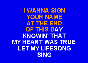 I WANNA SIGN
YOUR NAME

AT THE END
OF THIS DAY

KNOWIN' THAT
MY HEART WAS TRUE

LET MY LIFESONG
SING
